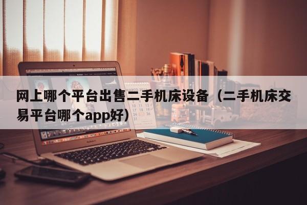 網上哪個平臺出售二手機床設備（二手機床交易平臺哪個app好）-第1張圖片-晉江速捷自動化科技有限公司
