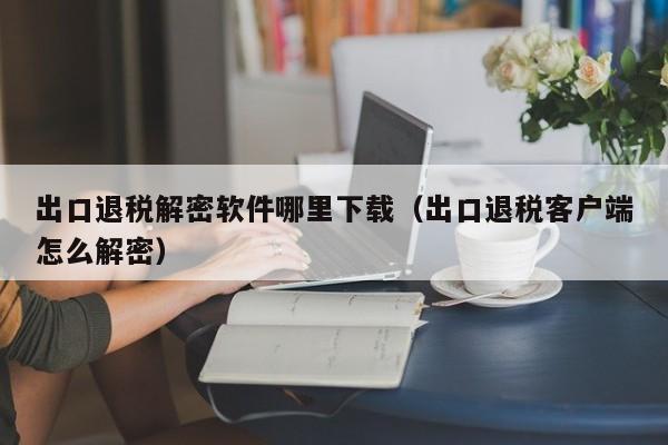 出口退稅解密軟件哪里下載（出口退稅客戶端怎么解密）-第1張圖片-晉江速捷自動(dòng)化科技有限公司
