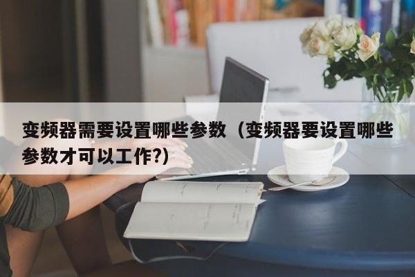 變頻器需要設置哪些參數（變頻器要設置哪些參數才可以工作?）-第1張圖片-晉江速捷自動化科技有限公司