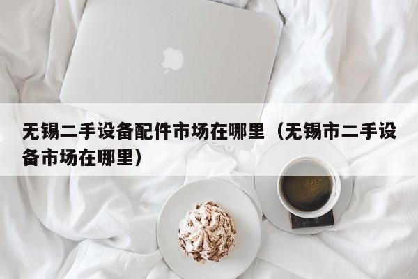 無錫二手設備配件市場在哪里（無錫市二手設備市場在哪里）-第1張圖片-晉江速捷自動化科技有限公司