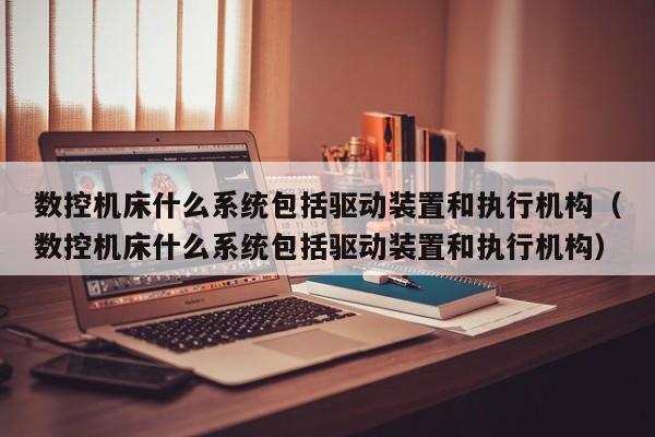 數控機床什么系統包括驅動裝置和執行機構（數控機床什么系統包括驅動裝置和執行機構）-第1張圖片-晉江速捷自動化科技有限公司