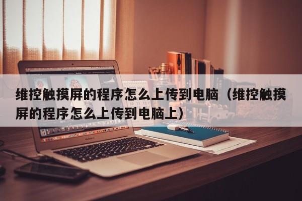 維控觸摸屏的程序怎么上傳到電腦（維控觸摸屏的程序怎么上傳到電腦上）-第1張圖片-晉江速捷自動化科技有限公司