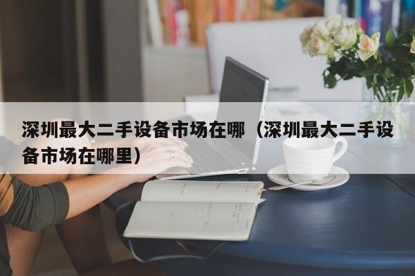 深圳最大二手設備市場在哪（深圳最大二手設備市場在哪里）-第1張圖片-晉江速捷自動化科技有限公司