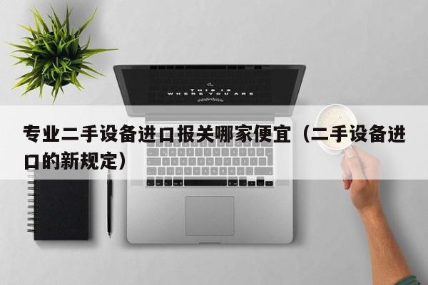 專業二手設備進口報關哪家便宜（二手設備進口的新規定）-第1張圖片-晉江速捷自動化科技有限公司
