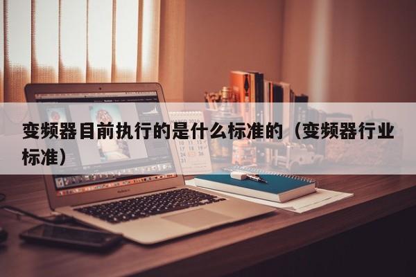 變頻器目前執(zhí)行的是什么標準的（變頻器行業(yè)標準）-第1張圖片-晉江速捷自動化科技有限公司