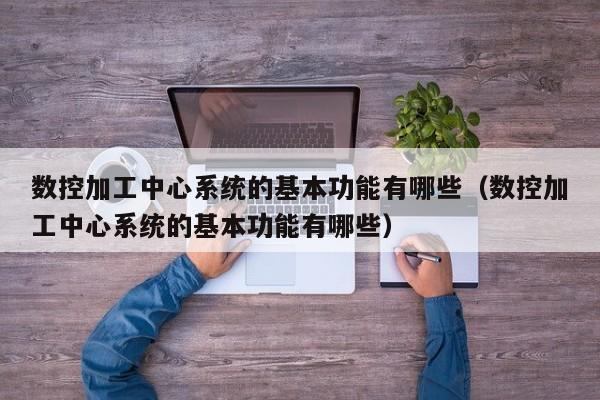 數控加工中心系統的基本功能有哪些（數控加工中心系統的基本功能有哪些）-第1張圖片-晉江速捷自動化科技有限公司