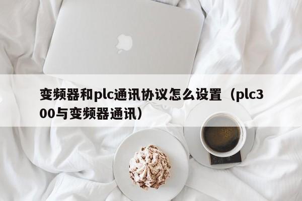 變頻器和plc通訊協(xié)議怎么設置（plc300與變頻器通訊）-第1張圖片-晉江速捷自動化科技有限公司