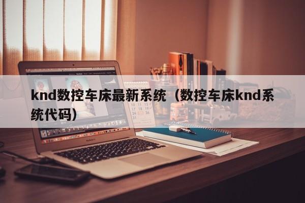 knd數控車床最新系統(tǒng)（數控車床knd系統(tǒng)代碼）-第1張圖片-晉江速捷自動化科技有限公司