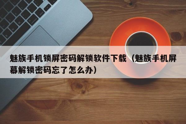 魅族手機鎖屏密碼解鎖軟件下載（魅族手機屏幕解鎖密碼忘了怎么辦）-第1張圖片-晉江速捷自動化科技有限公司