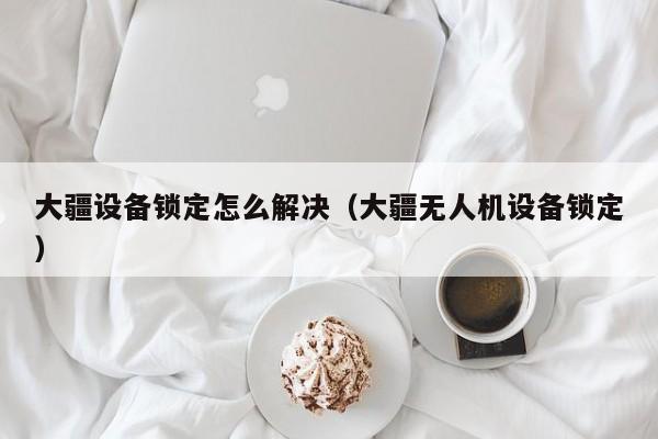 大疆設(shè)備鎖定怎么解決（大疆無人機(jī)設(shè)備鎖定）-第1張圖片-晉江速捷自動化科技有限公司