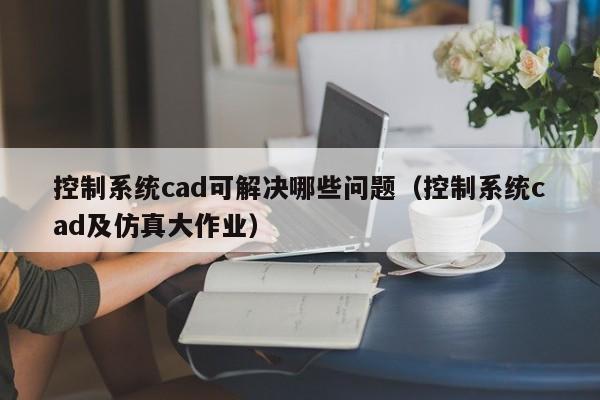 控制系統(tǒng)cad可解決哪些問題（控制系統(tǒng)cad及仿真大作業(yè)）-第1張圖片-晉江速捷自動(dòng)化科技有限公司
