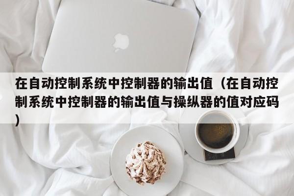 在自動控制系統中控制器的輸出值（在自動控制系統中控制器的輸出值與操縱器的值對應碼）-第1張圖片-晉江速捷自動化科技有限公司