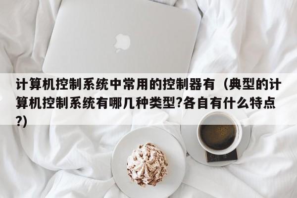 計算機控制系統中常用的控制器有（典型的計算機控制系統有哪幾種類型?各自有什么特點?）-第1張圖片-晉江速捷自動化科技有限公司