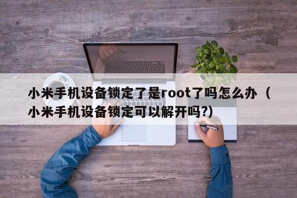 小米手機設備鎖定了是root了嗎怎么辦（小米手機設備鎖定可以解開嗎?）-第1張圖片-晉江速捷自動化科技有限公司
