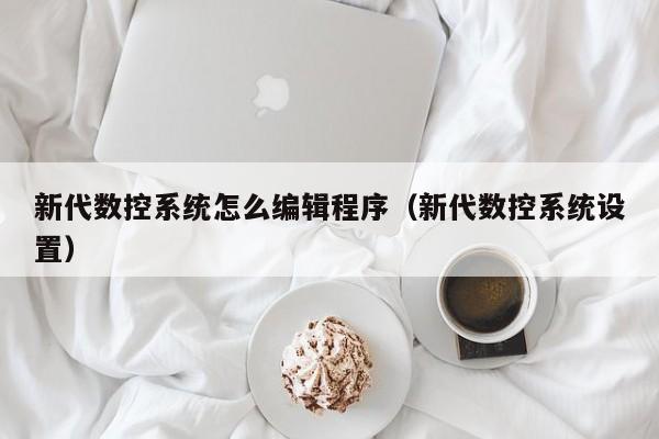 新代數控系統怎么編輯程序（新代數控系統設置）-第1張圖片-晉江速捷自動化科技有限公司