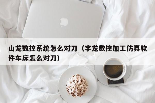 山龍數控系統怎么對刀（宇龍數控加工仿真軟件車床怎么對刀）-第1張圖片-晉江速捷自動化科技有限公司