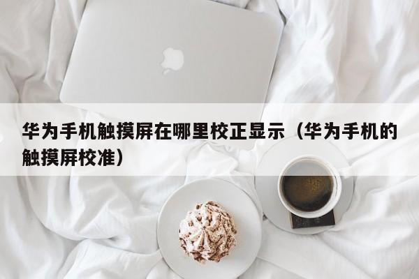 華為手機(jī)觸摸屏在哪里校正顯示（華為手機(jī)的觸摸屏校準(zhǔn)）-第1張圖片-晉江速捷自動(dòng)化科技有限公司
