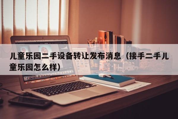 兒童樂園二手設備轉讓發布消息（接手二手兒童樂園怎么樣）-第1張圖片-晉江速捷自動化科技有限公司
