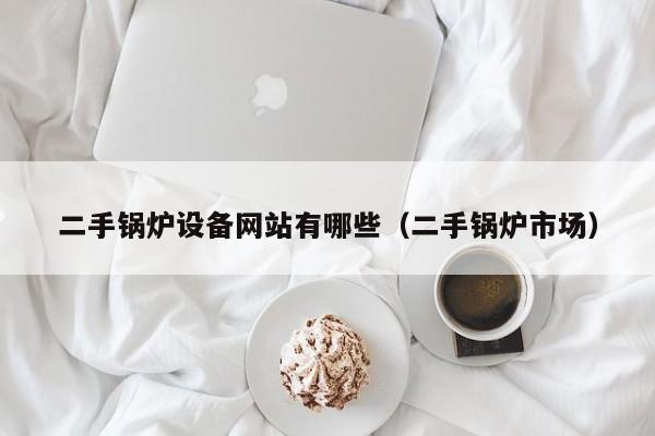 二手鍋爐設備網站有哪些（二手鍋爐市場）-第1張圖片-晉江速捷自動化科技有限公司