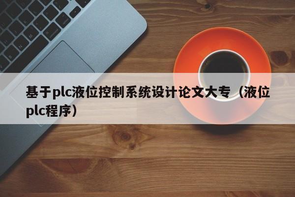 基于plc液位控制系統(tǒng)設(shè)計論文大專（液位plc程序）-第1張圖片-晉江速捷自動化科技有限公司