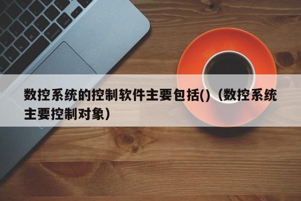 數(shù)控系統(tǒng)的控制軟件主要包括()（數(shù)控系統(tǒng)主要控制對象）-第1張圖片-晉江速捷自動化科技有限公司