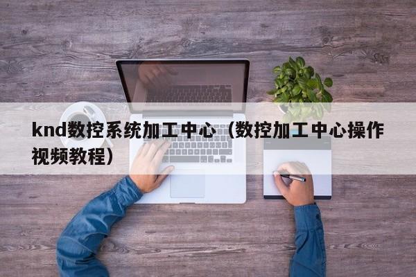 knd數控系統加工中心（數控加工中心操作視頻教程）-第1張圖片-晉江速捷自動化科技有限公司