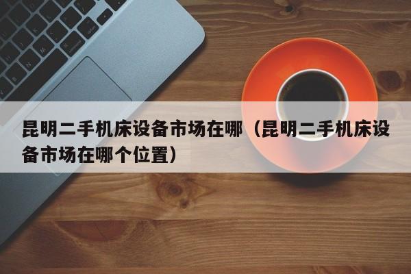 昆明二手機床設備市場在哪（昆明二手機床設備市場在哪個位置）-第1張圖片-晉江速捷自動化科技有限公司