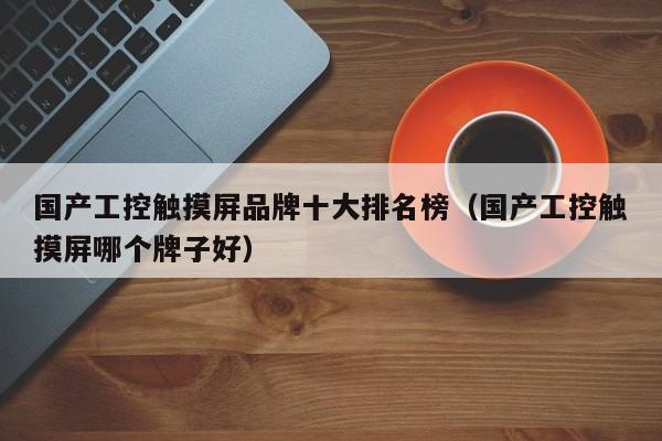 國產工控觸摸屏品牌十大排名榜（國產工控觸摸屏哪個牌子好）-第1張圖片-晉江速捷自動化科技有限公司