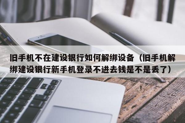 舊手機不在建設銀行如何解綁設備（舊手機解綁建設銀行新手機登錄不進去錢是不是丟了）-第1張圖片-晉江速捷自動化科技有限公司