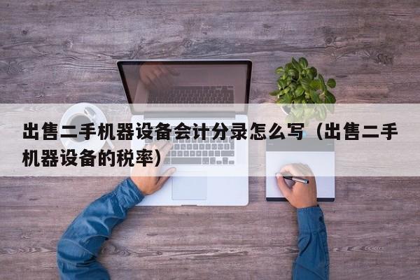 出售二手機(jī)器設(shè)備會(huì)計(jì)分錄怎么寫(xiě)（出售二手機(jī)器設(shè)備的稅率）-第1張圖片-晉江速捷自動(dòng)化科技有限公司