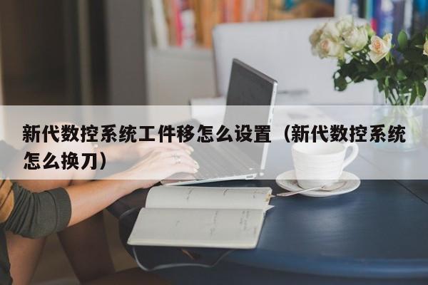 新代數(shù)控系統(tǒng)工件移怎么設(shè)置（新代數(shù)控系統(tǒng)怎么換刀）-第1張圖片-晉江速捷自動(dòng)化科技有限公司