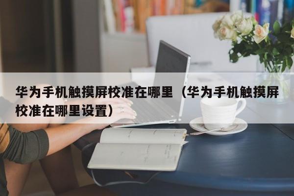 華為手機(jī)觸摸屏校準(zhǔn)在哪里（華為手機(jī)觸摸屏校準(zhǔn)在哪里設(shè)置）-第1張圖片-晉江速捷自動化科技有限公司