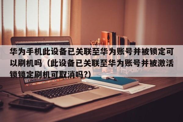 華為手機此設備已關聯(lián)至華為賬號并被鎖定可以刷機嗎（此設備已關聯(lián)至華為賬號并被激活鎖鎖定刷機可取消嗎?）-第1張圖片-晉江速捷自動化科技有限公司