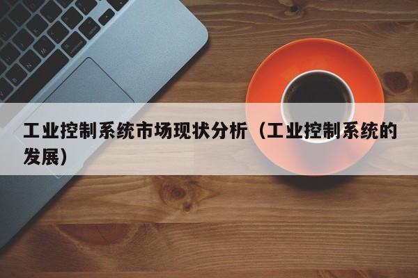 工業控制系統市場現狀分析（工業控制系統的發展）-第1張圖片-晉江速捷自動化科技有限公司