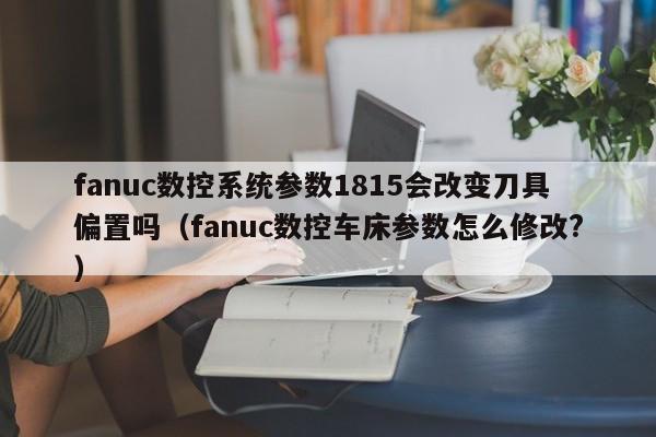 fanuc數控系統參數1815會改變刀具偏置嗎（fanuc數控車床參數怎么修改?）-第1張圖片-晉江速捷自動化科技有限公司