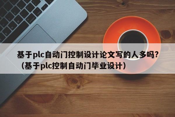 基于plc自動門控制設計論文寫的人多嗎?（基于plc控制自動門畢業設計）-第1張圖片-晉江速捷自動化科技有限公司