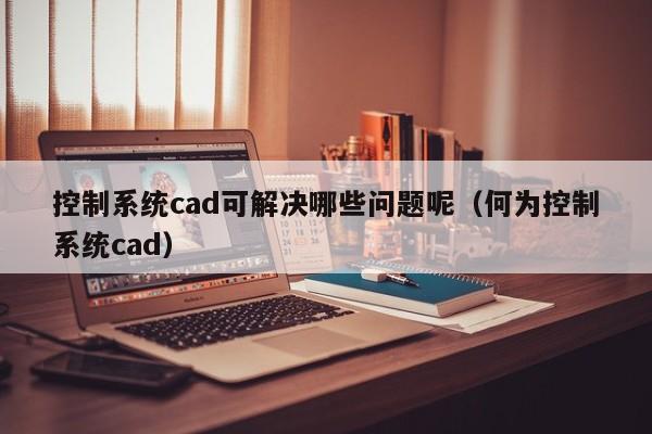 控制系統(tǒng)cad可解決哪些問題呢（何為控制系統(tǒng)cad）-第1張圖片-晉江速捷自動化科技有限公司