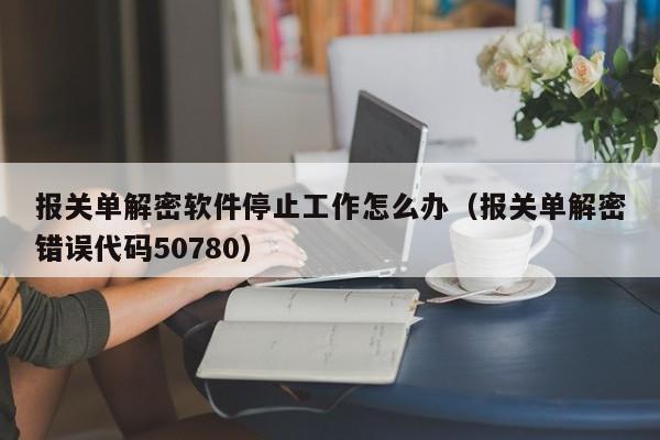 報關單解密軟件停止工作怎么辦（報關單解密錯誤代碼50780）-第1張圖片-晉江速捷自動化科技有限公司