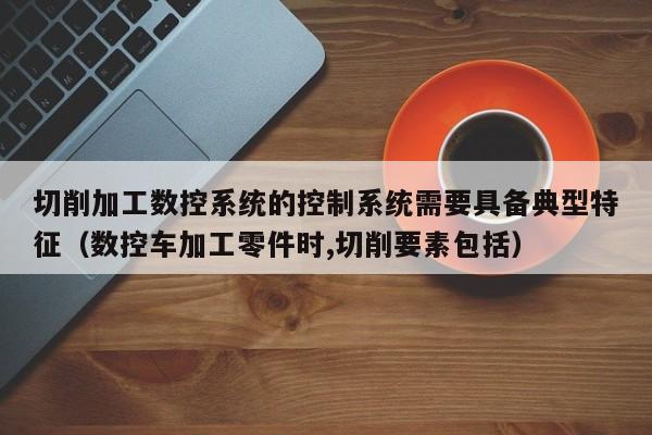 切削加工數(shù)控系統(tǒng)的控制系統(tǒng)需要具備典型特征（數(shù)控車加工零件時(shí),切削要素包括）-第1張圖片-晉江速捷自動化科技有限公司